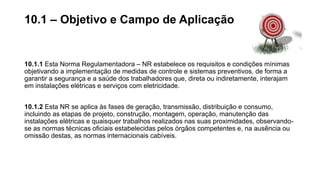 10.1.1 Esta Norma Regulamentadora – NR estabelece os requisitos e condições mínimas
objetivando a implementação de medidas de controle e sistemas preventivos, de forma a
garantir a segurança e a saúde dos trabalhadores que, direta ou indiretamente, interajam
em instalações elétricas e serviços com eletricidade.
10.1.2 Esta NR se aplica às fases de geração, transmissão, distribuição e consumo,
incluindo as etapas de projeto, construção, montagem, operação, manutenção das
instalações elétricas e quaisquer trabalhos realizados nas suas proximidades, observando-
se as normas técnicas oficiais estabelecidas pelos órgãos competentes e, na ausência ou
omissão destas, as normas internacionais cabíveis.
10.1 – Objetivo e Campo de Aplicação
 