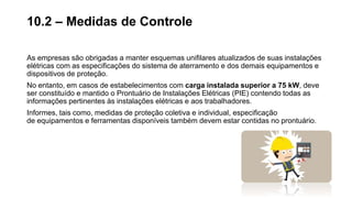 As empresas são obrigadas a manter esquemas unifilares atualizados de suas instalações
elétricas com as especificações do sistema de aterramento e dos demais equipamentos e
dispositivos de proteção.
No entanto, em casos de estabelecimentos com carga instalada superior a 75 kW, deve
ser constituído e mantido o Prontuário de Instalações Elétricas (PIE) contendo todas as
informações pertinentes às instalações elétricas e aos trabalhadores.
Informes, tais como, medidas de proteção coletiva e individual, especificação
de equipamentos e ferramentas disponíveis também devem estar contidas no prontuário.
10.2 – Medidas de Controle
 