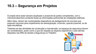 O projeto deve estar sempre atualizado e acessível às partes competentes, com o
memorial descritivo contendo todas as informações pertinentes às instalações elétricas.
Além disso, devem ser contemplados dispositivos de desligamento de circuitos que
possuam recursos para impedimento de reenergização, incluindo, quando possível, os de
ação simultânea.
Tratando-se das atividades de construção e manutenção, os espaços de segurança devem
ser considerados, assim como o que diz respeito ao aspecto ergonômico e aos demais
dispostos nas NRs de Saúde e Segurança no Trabalho.
10.3 – Segurança em Projetos
 