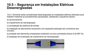 10.5.1 Somente serão consideradas desenergizadas as instalações elétricas liberadas para
trabalho mediante os procedimentos apropriados, obedecida a sequência abaixo:
a) seccionamento;
b) impedimento de reenergização;
c) constatação da ausência de tensão;
d) instalação de aterramento temporário com equipotencialização dos condutores dos
circuitos;
e) proteção dos elementos energizados existentes na zona controlada (Anexo II da NR 10);
f) instalação da sinalização de impedimento de reenergização.
10.5 – Segurança em Instalações Elétricas
Desenergizadas
 