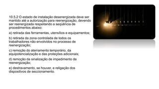 10.5.2 O estado de instalação desenergizada deve ser
mantido até a autorização para reenergização, devendo
ser reenergizada respeitando a seqüência de
procedimentos abaixo:
a) retirada das ferramentas, utensílios e equipamentos;
b) retirada da zona controlada de todos os
trabalhadores não envolvidos no processo de
reenergização;
c) remoção do aterramento temporário, da
equipotencialização e das proteções adicionais;
d) remoção da sinalização de impedimento de
reenergização;
e) destravamento, se houver, e religação dos
dispositivos de seccionamento.
 