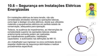 Em instalações elétricas de baixa tensão, não são
consideradas atividades restritas as operações básicas,
como ligar e desligar circuitos elétricos, desde que utilizados
materiais e equipamentos elétricos em perfeito estado de
conservação, adequados para operação.
Todavia, na ausência de impedimentos, as intervenções de
complexidade superior às operações básicas citadas
anteriormente somente podem ser realizadas
por trabalhadores qualificados, habilitados,
capacitados e autorizados nas definições da NR 10.
Já o trabalhador que ingressar na zona controlada deverá
respeitar distâncias de segurança delimitadas e realizar
procedimentos específicos.
10.6 – Segurança em Instalações Elétricas
Energizadas
 