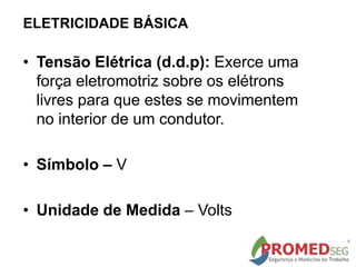ELETRICIDADE BÁSICA
• Tensão Elétrica (d.d.p): Exerce uma
força eletromotriz sobre os elétrons
livres para que estes se movimentem
no interior de um condutor.
• Símbolo – V
• Unidade de Medida – Volts
 