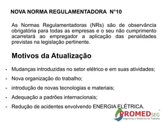 NOVA NORMA REGULAMENTADORA N°10
As Normas Regulamentadoras (NRs) são de observância
obrigatória para todas as empresas e o seu não cumprimento
acarretará ao empregador a aplicação das penalidades
previstas na legislação pertinente.
Motivos da Atualização
- Mudanças introduzidas no setor elétrico e em suas atividades;
- Nova organização do trabalho;
- introdução de novas tecnologias e materiais;
- Adequação a padrões internacionais;
- Redução de acidentes envolvendo ENERGIA ELÉTRICA.
 