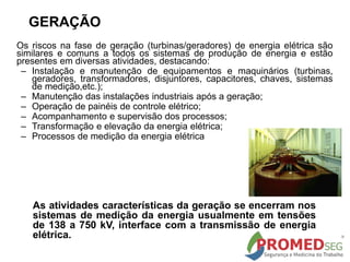 Os riscos na fase de geração (turbinas/geradores) de energia elétrica são
similares e comuns a todos os sistemas de produção de energia e estão
presentes em diversas atividades, destacando:
– Instalação e manutenção de equipamentos e maquinários (turbinas,
geradores, transformadores, disjuntores, capacitores, chaves, sistemas
de medição,etc.);
– Manutenção das instalações industriais após a geração;
– Operação de painéis de controle elétrico;
– Acompanhamento e supervisão dos processos;
– Transformação e elevação da energia elétrica;
– Processos de medição da energia elétrica
GERAÇÃO
As atividades características da geração se encerram nos
sistemas de medição da energia usualmente em tensões
de 138 a 750 kV, interface com a transmissão de energia
elétrica.
 