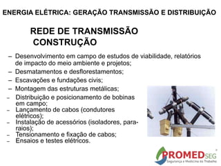 – Desenvolvimento em campo de estudos de viabilidade, relatórios
de impacto do meio ambiente e projetos;
– Desmatamentos e desflorestamentos;
– Escavações e fundações civis;
– Montagem das estruturas metálicas;
– Distribuição e posicionamento de bobinas
em campo;
– Lançamento de cabos (condutores
elétricos);
– Instalação de acessórios (isoladores, para-
raios);
– Tensionamento e fixação de cabos;
– Ensaios e testes elétricos.
REDE DE TRANSMISSÃO
CONSTRUÇÃO
ENERGIA ELÉTRICA: GERAÇÃO TRANSMISSÃO E DISTRIBUIÇÃO
 