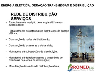 – Recebimento e medição de energia elétrica nas
subestações;
– Rebaixamento ao potencial de distribuição da energia
elétrica;
– Construção de redes de distribuição;
– Construção de estruturas e obras civis;
– Montagens de subestações de distribuição;
– Montagens de transformadores e acessórios em
estruturas nas redes de distribuição;
– Manutenção das redes de distribuição aérea;
REDE DE DISTRIBUIÇÃO
SERVIÇOS
ENERGIA ELÉTRICA: GERAÇÃO TRANSMISSÃO E DISTRIBUIÇÃO
 