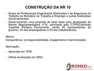 CONSTRUÇÃO DA NR 10
- Grupo de Profissionais Engenheiros Eletricistas e de Segurança no
Trabalho do Ministério do Trabalho e Emprego e outras Instituições
Governamentais;
- Desenvolveram uma proposta de texto base para atualização da
Norma Regulamentadora nº10, priorizada pela CTPP(Comissão
Tripartite Paritária Permanente, sendo 05 representantes do
governo, 05 dos empregadores e 05 dos trabalhadores).
Motivo:
transparência, co-responsabilidade, engajamento e harmonização.
Aprovação:
- Aprovada em 1978;
- Última atualização em 2004;
 