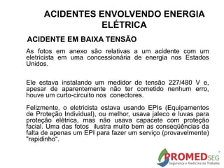 As fotos em anexo são relativas a um acidente com um
eletricista em uma concessionária de energia nos Estados
Unidos.
Ele estava instalando um medidor de tensão 227/480 V e,
apesar de aparentemente não ter cometido nenhum erro,
houve um curto-circuito nos conectores.
Felizmente, o eletricista estava usando EPIs (Equipamentos
de Proteção Individual), ou melhor, usava jaleco e luvas para
proteção elétrica, mas não usava capacete com proteção
facial. Uma das fotos ilustra muito bem as conseqüências da
falta de apenas um EPI para fazer um serviço (provavelmente)
"rapidinho“.
ACIDENTE EM BAIXA TENSÃO
ACIDENTES ENVOLVENDO ENERGIA
ELÉTRICA
 