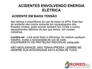 Isto reforça a importância do uso de todos os EPIs. Este tipo
de acidente não ocorre somente em equipamentos dos
Estados Unidos, pode ocorrer também em CCMs e outros
equipamentos elétricos do tipo que temos em nossas
indústrias.
Lembre-se: você pode fazer a diferença. Ao realizar qualquer
trabalho, avalie a necessidade de uso de cada
EQUIPAMENTO DE PROTEÇÃO INDIVIDUAL adequado.
NÃO NEGLIGENCIE, NÃO TENHA PRESSA. LEMBRE-SE:
SEMPRE SUA INTEGRIDADE ESTÁ ACIMA DE TUDO.
ACIDENTE EM BAIXA TENSÃO
ACIDENTES ENVOLVENDO ENERGIA
ELÉTRICA
 