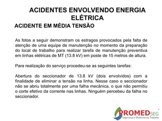As fotos a seguir demonstram os estragos provocados pela falta de
atenção de uma equipe de manutenção no momento da preparação
do local de trabalho para realizar tarefa de manutenção preventiva
em linhas elétricas de MT (13.8 kV) em poste de 15 metros de altura.
Para realização do serviço procedeu-se as seguintes tarefas:
Abertura do seccionador de 13.8 kV (dois envolvidos) com a
finalidade de eliminar a tensão na linha. Nesse caso o seccionador
não se abriu totalmente por uma falha mecânica, o que não permitiu
o corte efetivo da corrente nas linhas. Ninguém percebeu da falha no
seccionador.
ACIDENTE EM MÉDIA TENSÃO
ACIDENTES ENVOLVENDO ENERGIA
ELÉTRICA
 