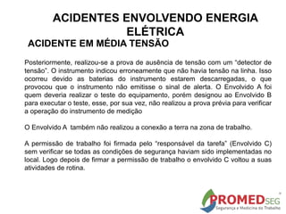 Posteriormente, realizou-se a prova de ausência de tensão com um “detector de
tensão”. O instrumento indicou erroneamente que não havia tensão na linha. Isso
ocorreu devido as baterias do instrumento estarem descarregadas, o que
provocou que o instrumento não emitisse o sinal de alerta. O Envolvido A foi
quem deveria realizar o teste do equipamento, porém designou ao Envolvido B
para executar o teste, esse, por sua vez, não realizou a prova prévia para verificar
a operação do instrumento de medição
O Envolvido A também não realizou a conexão a terra na zona de trabalho.
A permissão de trabalho foi firmada pelo “responsável da tarefa” (Envolvido C)
sem verificar se todas as condições de segurança haviam sido implementadas no
local. Logo depois de firmar a permissão de trabalho o envolvido C voltou a suas
atividades de rotina.
ACIDENTE EM MÉDIA TENSÃO
ACIDENTES ENVOLVENDO ENERGIA
ELÉTRICA
 