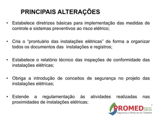 PRINCIPAIS ALTERAÇÕES
• Estabelece diretrizes básicas para implementação das medidas de
controle e sistemas preventivos ao risco elétrico;
• Cria o “prontuário das instalações elétricas” de forma a organizar
todos os documentos das instalações e registros;
• Estabelece o relatório técnico das inspeções de conformidade das
instalações elétricas;
• Obriga a introdução de conceitos de segurança no projeto das
instalações elétricas;
• Estende a regulamentação às atividades realizadas nas
proximidades de instalações elétricas;
 
