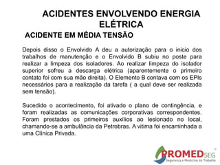 Depois disso o Envolvido A deu a autorização para o inicio dos
trabalhos de manutenção e o Envolvido B subiu no poste para
realizar a limpeza dos isoladores. Ao realizar limpeza do isolador
superior sofreu a descarga elétrica (aparentemente o primeiro
contato foi com sua mão direita). O Elemento B contava com os EPIs
necessários para a realização da tarefa ( a qual deve ser realizada
sem tensão).
Sucedido o acontecimento, foi ativado o plano de contingência, e
foram realizadas as comunicações corporativas correspondentes.
Foram prestados os primeiros auxílios ao lesionado no local,
chamando-se a ambulância da Petrobras. A vitima foi encaminhada a
uma Clínica Privada.
ACIDENTE EM MÉDIA TENSÃO
ACIDENTES ENVOLVENDO ENERGIA
ELÉTRICA
 