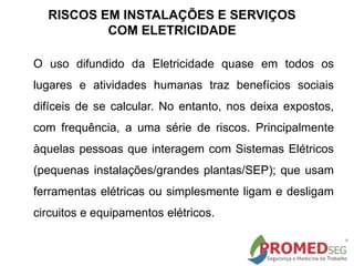 RISCOS EM INSTALAÇÕES E SERVIÇOS
COM ELETRICIDADE
O uso difundido da Eletricidade quase em todos os
lugares e atividades humanas traz benefícios sociais
difíceis de se calcular. No entanto, nos deixa expostos,
com frequência, a uma série de riscos. Principalmente
àquelas pessoas que interagem com Sistemas Elétricos
(pequenas instalações/grandes plantas/SEP); que usam
ferramentas elétricas ou simplesmente ligam e desligam
circuitos e equipamentos elétricos.
 