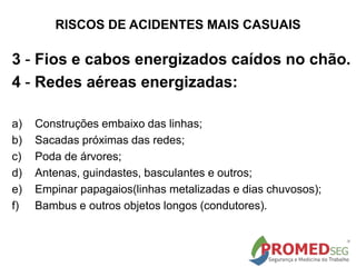 RISCOS DE ACIDENTES MAIS CASUAIS
3 - Fios e cabos energizados caídos no chão.
4 - Redes aéreas energizadas:
a) Construções embaixo das linhas;
b) Sacadas próximas das redes;
c) Poda de árvores;
d) Antenas, guindastes, basculantes e outros;
e) Empinar papagaios(linhas metalizadas e dias chuvosos);
f) Bambus e outros objetos longos (condutores).
 