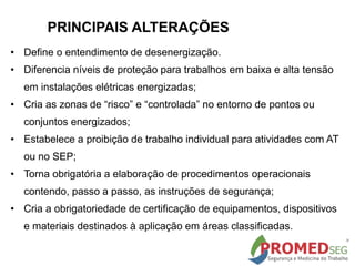 PRINCIPAIS ALTERAÇÕES
• Define o entendimento de desenergização.
• Diferencia níveis de proteção para trabalhos em baixa e alta tensão
em instalações elétricas energizadas;
• Cria as zonas de “risco” e “controlada” no entorno de pontos ou
conjuntos energizados;
• Estabelece a proibição de trabalho individual para atividades com AT
ou no SEP;
• Torna obrigatória a elaboração de procedimentos operacionais
contendo, passo a passo, as instruções de segurança;
• Cria a obrigatoriedade de certificação de equipamentos, dispositivos
e materiais destinados à aplicação em áreas classificadas.
 