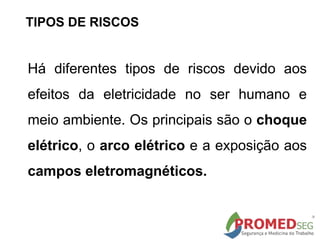 TIPOS DE RISCOS
Há diferentes tipos de riscos devido aos
efeitos da eletricidade no ser humano e
meio ambiente. Os principais são o choque
elétrico, o arco elétrico e a exposição aos
campos eletromagnéticos.
 