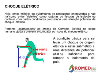 CHOQUE ELÉTRICO
Hoje temos milhões de quilômetros de condutores energizados e não
há como evitar “defeitos” como rupturas ou fissuras de isolação ou
contatos com partes condutoras produzindo uma situação potencial de
choque elétrico.
Portanto, compreender os efeitos da Corrente Elétrica no corpo
humano ajuda a prevenir e combater os riscos do choque elétrico.
d.d.p
corrente
elétrica
A condição básica para se
levar um choque de origem
elétrica é estar submetido a
uma diferença de potencial
(d.d.p) suficiente para
romper o isolamento da
pele.
 
