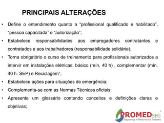 PRINCIPAIS ALTERAÇÕES
• Define o entendimento quanto a “profissional qualificado e habilitado”,
“pessoa capacitada” e “autorização”;
• Estabelece responsabilidades aos empregadores contratantes e
contratados e aos trabalhadores (responsabilidade solidária);
• Torna obrigatório o curso de treinamento para profissionais autorizados a
intervir em instalações elétricas: básico (mín. 40 h) , complementar (mín.
40 h. SEP) e Reciclagem”;
• Estabelece ações para situações de emergência;
• Complementa-se com as Normas Técnicas oficiais;
• Apresenta um glossário contendo conceitos e definições claras e
objetivas;
 