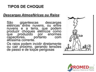 TIPOS DE CHOQUE
Descargas Atmosféricas ou Raios:
São gigantescas descargas
elétricas entre nuvens, ou entre
nuvens e a terra, que podem
produzir choques elétricos como
que produzido por enormes
capacitores, portanto com
altíssima corrente.
Os raios podem incidir diretamente
ou cair próximo, gerando tensões
de passo e de toque perigosas
 