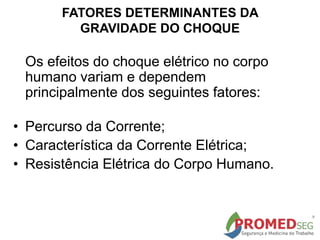 FATORES DETERMINANTES DA
GRAVIDADE DO CHOQUE
Os efeitos do choque elétrico no corpo
humano variam e dependem
principalmente dos seguintes fatores:
• Percurso da Corrente;
• Característica da Corrente Elétrica;
• Resistência Elétrica do Corpo Humano.
 