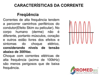 Freqüência
Correntes de alta frequência tendem
a percorrer caminhos periféricos do
condutor(Efeito Skim ou pelicular). No
corpo humano (derme) não é
diferente, portanto músculos, coração
e outros estão livres dos efeitos e
sintomas do choque elétrico,
considerando níveis de tensão
abaixo de 300Vac.
Choque com correntes elétricas de
alta frequência (acima de 100kHz)
são menos perigosos que de baixa
frequência.
CARACTERÍSTICAS DA CORRENTE
 