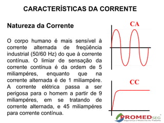 Natureza da Corrente
O corpo humano é mais sensível à
corrente alternada de freqüência
industrial (50/60 Hz) do que à corrente
contínua. O limiar de sensação da
corrente contínua é da ordem de 5
miliampéres, enquanto que na
corrente alternada é de 1 miliampére.
A corrente elétrica passa a ser
perigosa para o homem a partir de 9
miliampéres, em se tratando de
corrente alternada, e 45 miliampéres
para corrente contínua.
CA
CC
CARACTERÍSTICAS DA CORRENTE
 