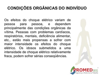 Os efeitos do choque elétrico variam de
pessoa para pessoa, e dependem
principalmente das condições orgânicas da
vítima. Pessoas com problemas cardíacos,
respiratórios, mentais, deficiência alimentar,
etc., estão mais propensas a sofrer com
maior intensidade os efeitos do choque
elétrico. Os idosos submetidos a uma
intensidade de choque elétrico relativamente
fraca, podem sofrer sérias conseqüências.
CONDIÇÕES ORGÂNICAS DO INDIVÍDUO
 