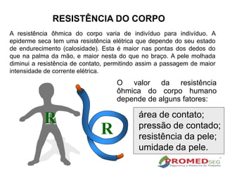 O valor da resistência
ôhmica do corpo humano
depende de alguns fatores:
área de contato;
pressão de contado;
resistência da pele;
umidade da pele.
R
R
A resistência ôhmica do corpo varia de indivíduo para indivíduo. A
epiderme seca tem uma resistência elétrica que depende do seu estado
de endurecimento (calosidade). Esta é maior nas pontas dos dedos do
que na palma da mão, e maior nesta do que no braço. A pele molhada
diminui a resistência de contato, permitindo assim a passagem de maior
intensidade de corrente elétrica.
RESISTÊNCIA DO CORPO
 