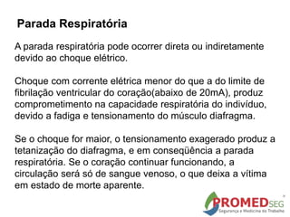 A parada respiratória pode ocorrer direta ou indiretamente
devido ao choque elétrico.
Choque com corrente elétrica menor do que a do limite de
fibrilação ventricular do coração(abaixo de 20mA), produz
comprometimento na capacidade respiratória do indivíduo,
devido a fadiga e tensionamento do músculo diafragma.
Se o choque for maior, o tensionamento exagerado produz a
tetanização do diafragma, e em conseqüência a parada
respiratória. Se o coração continuar funcionando, a
circulação será só de sangue venoso, o que deixa a vítima
em estado de morte aparente.
Parada Respiratória
 