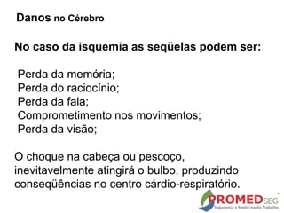 No caso da isquemia as seqüelas podem ser:
Perda da memória;
Perda do raciocínio;
Perda da fala;
Comprometimento nos movimentos;
Perda da visão;
O choque na cabeça ou pescoço,
inevitavelmente atingirá o bulbo, produzindo
conseqüências no centro cárdio-respiratório.
Danos no Cérebro
 