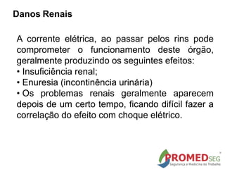 A corrente elétrica, ao passar pelos rins pode
comprometer o funcionamento deste órgão,
geralmente produzindo os seguintes efeitos:
• Insuficiência renal;
• Enuresia (incontinência urinária)
• Os problemas renais geralmente aparecem
depois de um certo tempo, ficando difícil fazer a
correlação do efeito com choque elétrico.
Danos Renais
 