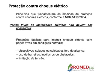 Princípios que fundamentam as medidas de proteção
contra choques elétricos, conforme a NBR 5410/2004.
Partes Vivas de Instalações elétricas não devem ser
acessíveis;
Proteções básicas para impedir choque elétrico com
partes vivas em condições normais:
– dispositivos isolados ou colocados fora do alcance;
– uso de barreiras, invólucros ou obstáculos;
– limitação de tensão.
Proteção contra choque elétrico
 
