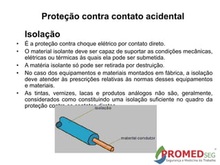 Isolação
• É a proteção contra choque elétrico por contato direto.
• O material isolante deve ser capaz de suportar as condições mecânicas,
elétricas ou térmicas às quais ela pode ser submetida.
• A matéria isolante só pode ser retirada por destruição.
• No caso dos equipamentos e materiais montados em fábrica, a isolação
deve atender às prescrições relativas às normas desses equipamentos
e materiais.
• As tintas, vernizes, lacas e produtos análogos não são, geralmente,
considerados como constituindo uma isolação suficiente no quadro da
proteção contra os contatos diretos.
Proteção contra contato acidental
 