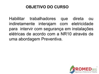 OBJETIVO DO CURSO
Habilitar trabalhadores que direta ou
indiretamente interajam com eletricidade
para intervir com segurança em instalações
elétricas de acordo com a NR10 através de
uma abordagem Preventiva.
 