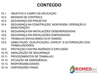 CONTEÚDO
10.1. OBJETIVO E CAMPO DE APLICAÇÃO
10.2. MEDIDAS DE CONTROLE
10.3. SEGURANÇA EM PROJETOS
10.4. SEGURANÇA NA CONSTRUÇÃO, MONTAGEM, OPERAÇÃO E
MANUTENÇÃO
10.5. SEGURANÇA EM INSTALAÇÕES DESENERGIZADAS
10.6. SEGURANÇA EM INSTALAÇÕES ENERGIZADAS
10.7. TRABALHO ENVOLVENDO ALTA TENSÃO
10.8. HABILITAÇÃO, QUALIFICAÇÃO, CAPACIT. E AUTORIZAÇÃO DOS
TRABALHADORES.
10.9. PROTEÇÃO CONTRA INCÊNDIO E EXPLOSÃO
10.10. SINALIZAÇÃO DE SEGURANÇA
10.11. PROCEDIMENTOS DE TRABALHO;
10.12. SITUAÇÃO DE EMERGÊNCIA;
10.13. RESPONSABILIDADES;
10.14. DISPOSIÇÕES FINAIS.
 