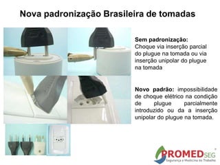 Sem padronização:
Choque via inserção parcial
do plugue na tomada ou via
inserção unipolar do plugue
na tomada
Novo padrão: impossibilidade
de choque elétrico na condição
de plugue parcialmente
introduzido ou da a inserção
unipolar do plugue na tomada.
Nova padronização Brasileira de tomadas
 