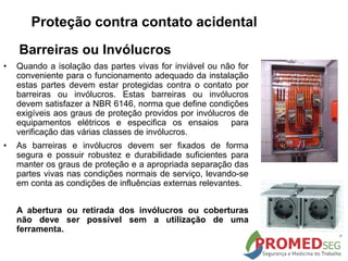 Barreiras ou Invólucros
• Quando a isolação das partes vivas for inviável ou não for
conveniente para o funcionamento adequado da instalação
estas partes devem estar protegidas contra o contato por
barreiras ou invólucros. Estas barreiras ou invólucros
devem satisfazer a NBR 6146, norma que define condições
exigíveis aos graus de proteção providos por invólucros de
equipamentos elétricos e especifica os ensaios para
verificação das várias classes de invólucros.
• As barreiras e invólucros devem ser fixados de forma
segura e possuir robustez e durabilidade suficientes para
manter os graus de proteção e a apropriada separação das
partes vivas nas condições normais de serviço, levando-se
em conta as condições de influências externas relevantes.
A abertura ou retirada dos invólucros ou coberturas
não deve ser possível sem a utilização de uma
ferramenta.
Proteção contra contato acidental
 