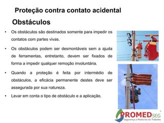 • Os obstáculos são destinados somente para impedir os
contatos com partes vivas.
• Os obstáculos podem ser desmontáveis sem a ajuda
de ferramentas, entretanto, devem ser fixados de
forma a impedir qualquer remoção involuntária.
• Quando a proteção é feita por intermédio de
obstáculos, a eficácia permanente destes deve ser
assegurada por sua natureza.
• Levar em conta o tipo de obstáculo e a aplicação.
Obstáculos
Proteção contra contato acidental
 