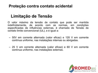 Limitação de Tensão
O valor máximo da tensão de contato que pode ser mantida
indefinidamente, de acordo com as normas, em condições
especificadas de influências externas, é chamado de Tensão de
contato limite convencional (UL), e é igual a:
– 50V em corrente alternada (valor eficaz) e 120 V em corrente
contínua uniforme, nas instalações internas ou abrigadas.
– 25 V em corrente alternada (valor eficaz) e 60 V em corrente
contínua uniforme, nas instalações externas.
Proteção contra contato acidental
 