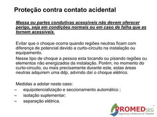 Massa ou partes condutivas acessíveis não devem oferecer
perigo, seja em condições normais ou em caso de falha que as
tornem acessíveis.
Evitar que o choque ocorra quando regiões neutras ficam com
diferença de potencial devido a curto-circuito na instalação ou
equipamento.
Nesse tipo de choque a pessoa esta tocando ou pisando regiões ou
elementos não energizados da instalação. Porém, no momento do
curto-circuito, ou mais precisamente durante este, estas áreas
neutras adquirem uma ddp, advindo daí o choque elétrico.
Medidas a adotar neste caso:
– equipotencialização e seccionamento automático ;
– isolação suplementar;
– separação elétrica.
Proteção contra contato acidental
 