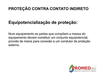 Equipotencialização de proteção:
Num equipamento as partes que compõem a massa do
equipamento devem constituir um conjunto equipotencial,
provido de meios para conexão a um condutor de proteção
externo.
PROTEÇÃO CONTRA CONTATO INDIRETO
 