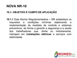 10.1- OBJETIVO E CAMPO DE APLICAÇÃO
10.1.1 Esta Norma Regulamentadora – NR estabelece os
requisitos e condições mínimas objetivando a
implementação de medidas de controle e sistemas
preventivos, de forma a garantir a segurança e a saúde
dos trabalhadores que, direta ou indiretamente,
interajam em instalações elétricas e serviços com
eletricidade.
NOVA NR-10
 