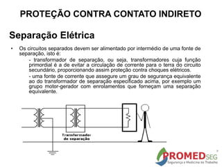 Separação Elétrica
• Os circuitos separados devem ser alimentado por intermédio de uma fonte de
separação, isto é:
- transformador de separação, ou seja, transformadores cuja função
primordial é a de evitar a circulação de corrente para o terra do circuito
secundário, proporcionando assim proteção contra choques elétricos.
- uma fonte de corrente que assegure um grau de segurança equivalente
ao do transformador de separação especificado acima, por exemplo um
grupo motor-gerador com enrolamentos que forneçam uma separação
equivalente.
PROTEÇÃO CONTRA CONTATO INDIRETO
 