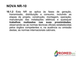 10.1.2 Esta NR se aplica às fases de geração,
transmissão, distribuição e consumo, incluindo as
etapas de projeto, construção, montagem, operação,
manutenção das instalações elétricas e quaisquer
trabalhos realizados nas suas proximidades,
observando-se as normas técnicas oficiais estabelecidas
pelos órgãos competentes e, na ausência ou omissão
destas, as normas internacionais cabíveis.
NOVA NR-10
 