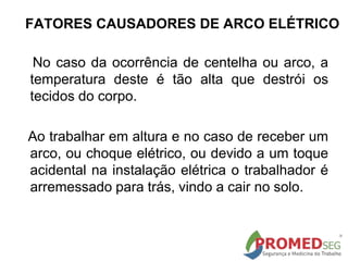 No caso da ocorrência de centelha ou arco, a
temperatura deste é tão alta que destrói os
tecidos do corpo.
Ao trabalhar em altura e no caso de receber um
arco, ou choque elétrico, ou devido a um toque
acidental na instalação elétrica o trabalhador é
arremessado para trás, vindo a cair no solo.
FATORES CAUSADORES DE ARCO ELÉTRICO
 