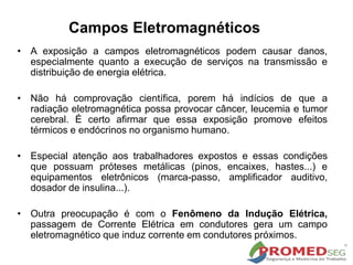 Campos Eletromagnéticos
• A exposição a campos eletromagnéticos podem causar danos,
especialmente quanto a execução de serviços na transmissão e
distribuição de energia elétrica.
• Não há comprovação científica, porem há indícios de que a
radiação eletromagnética possa provocar câncer, leucemia e tumor
cerebral. É certo afirmar que essa exposição promove efeitos
térmicos e endócrinos no organismo humano.
• Especial atenção aos trabalhadores expostos e essas condições
que possuam próteses metálicas (pinos, encaixes, hastes...) e
equipamentos eletrônicos (marca-passo, amplificador auditivo,
dosador de insulina...).
• Outra preocupação é com o Fenômeno da Indução Elétrica,
passagem de Corrente Elétrica em condutores gera um campo
eletromagnético que induz corrente em condutores próximos.
 