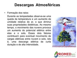 Descargas Atmosféricas
• Formação dos raios:
Durante as tempestades observa-se uma
queda da temperatura e um aumento da
umidade relativa do ar, o que diminui
suas propriedades dielétricas. Ao mesmo
tempo, o movimento das nuvens provoca
um aumento do potencial elétrico entre
elas e o solo. Esses dois fatores
contribuem para eventual movimento de
cargas elétricas entre nuvem e solo, isto
é, uma descarga elétrica de curta
duração e de alta intensidade.
 