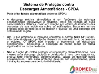 Sistema de Proteção contra
Descargas Atmosféricas - SPDA
Para evitar falsas expectativas sobre os SPDA :
• A descarga elétrica atmosférica é um fenômeno da natureza
absolutamente imprevisível e aleatório, tanto em relação às suas
características elétricas, como em relação aos efeitos destruidores das
correntes de sua incidência sobre as edificações. Nada em termos
práticos pode ser feito para se impedir a "queda" de uma descarga em
determinada região.
• Um SPDA projetado e instalado conforme a norma NBR 5419/2005,
não pode assegurar a proteção absoluta de uma estrutura, de pessoas
e objetos. O SPDA não impede a ocorrência de descargas
atmosféricas. Entretanto, a aplicação da norma reduz de forma
significativa os riscos de danos.
• Não é função do SPDA proteger equipamentos eletroeletrônicos, pois
mesmo uma descarga captada e conduzida à terra com segurança,
produz forte interferência eletromagnética, capaz de danificar estes
equipamentos. Para essa proteção deverão ser especificados, para
instalação, supressores de surto individuais.
 